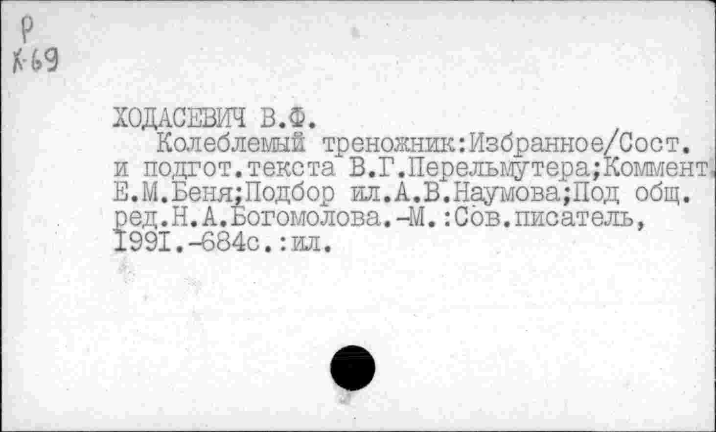 ﻿?
М9
Колеблемый треножник:Избранное/Сост.
и подгот.текста В.Г.Перельмутера;Коммент Е.М.Беня: Подбор ил.А.В.Наумова;Под общ.
р ед.Н.А.Богомолова.-М.:Сов.писатель, 1991.-684с.:ил.